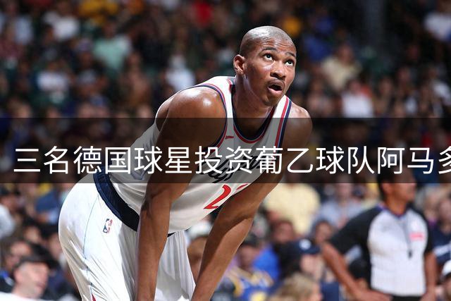 三名德国球星投资葡乙球队阿马多拉之星获控股权