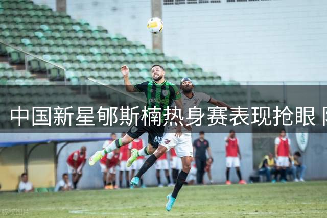 中国新星郇斯楠热身赛表现抢眼 防守端展现惊人天赋