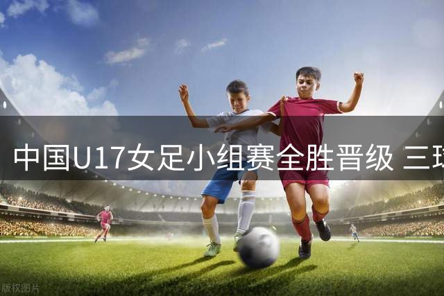 中国U17女足小组赛全胜晋级 三球完胜曼城青年队