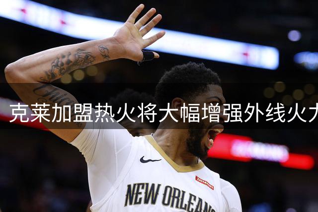 克莱加盟热火将大幅增强外线火力 个人三分纪录超全队首发总和