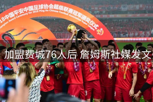 加盟费城76人后 詹姆斯社媒发文引用中国名言自勉 尴尬的是写错了出处