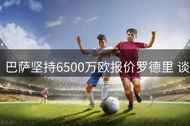 巴萨坚持6500万欧报价罗德里 谈判进入关键阶段