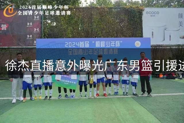 徐杰直播意外曝光广东男篮引援进展 王少杰续约与黄明依留队谈判同步推进