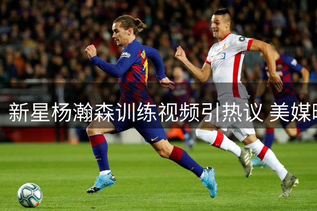 新星杨瀚森训练视频引热议 美媒曝3换2交易方案前景解析