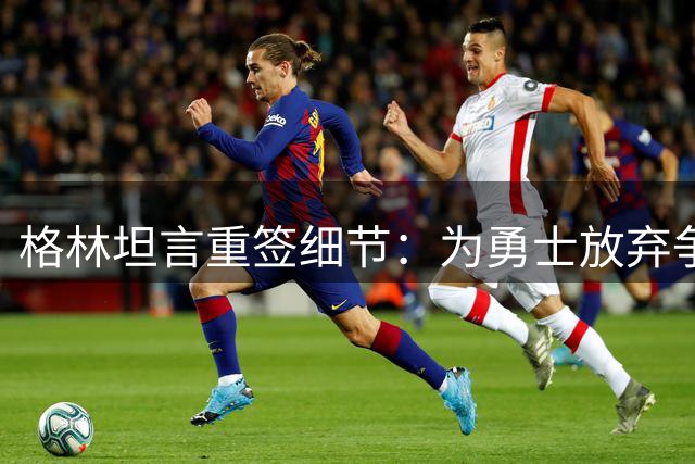 格林坦言重签细节：为勇士放弃争取交易否决权 展现老将担当