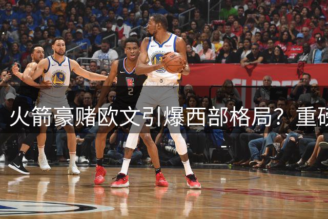 火箭豪赌欧文引爆西部格局？重磅交易方案浮出水面