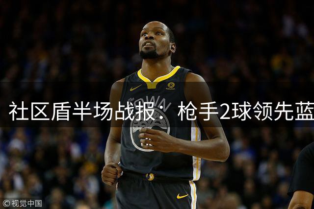 社区盾半场战报：枪手2球领先蓝月亮 控球劣势下效率制胜