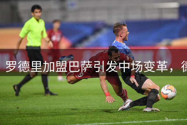 罗德里加盟巴萨引发中场变革，德容未来命运悬而未决