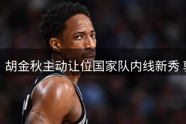 胡金秋主动让位国家队内线新秀 郭士强证实将调整核心球员使用策略