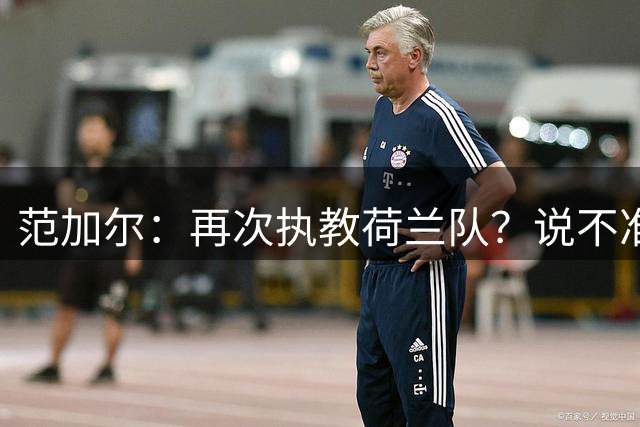 范加尔：再次执教荷兰队？说不准，我完全不知足协想要什么