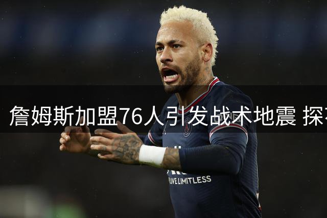 詹姆斯加盟76人引发战术地震 探花秀埃奇库姆迎来生涯关键转折