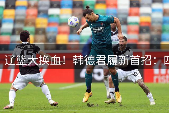 辽篮大换血！韩德君履新首招：四外援集体离队